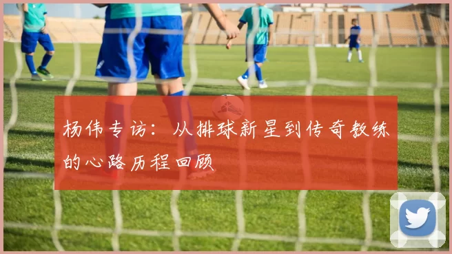 杨伟专访：从排球新星到传奇教练的心路历程回顾