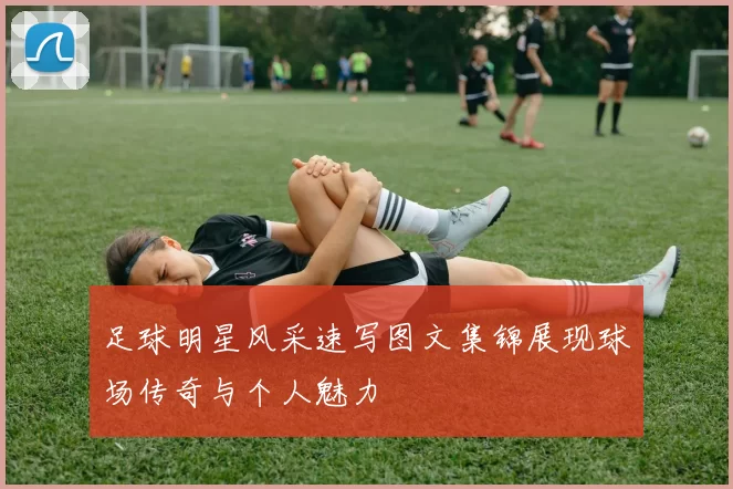 足球明星风采速写图文集锦展现球场传奇与个人魅力