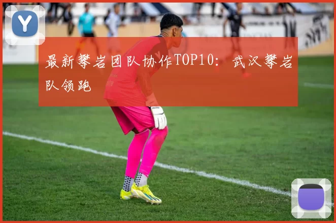 最新攀岩团队协作TOP10：武汉攀岩队领跑