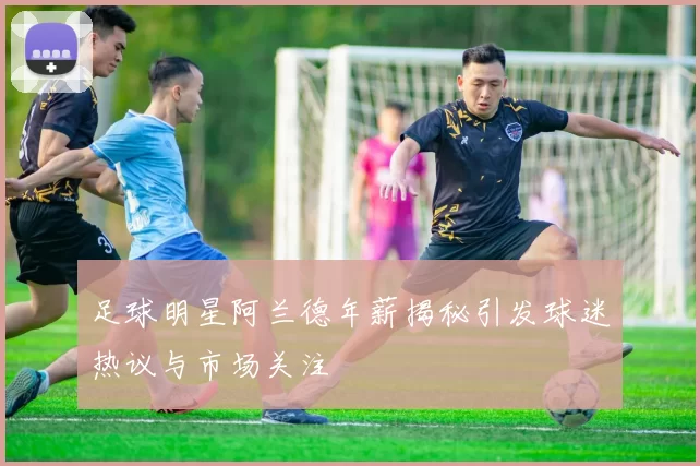 足球明星阿兰德年薪揭秘引发球迷热议与市场关注