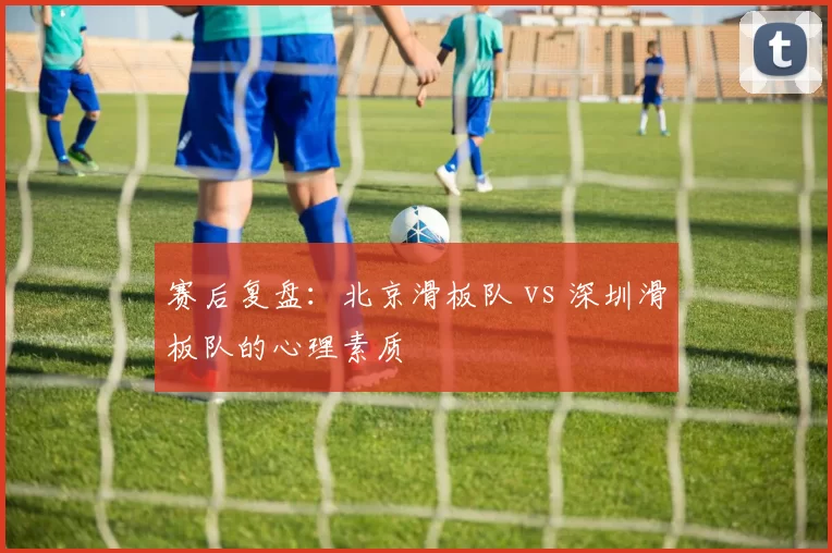 赛后复盘：北京滑板队 vs 深圳滑板队的心理素质