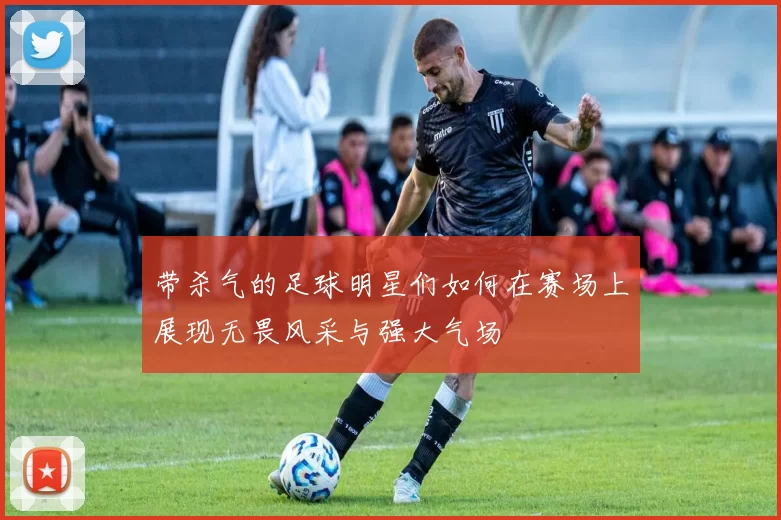 带杀气的足球明星们如何在赛场上展现无畏风采与强大气场